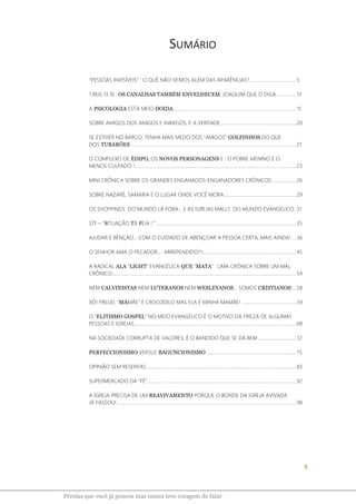 4
Pérolas que você já pensou mas nunca teve coragem de falar
SUMÁRIO
“PESSOAS INVISÍVEIS” : O QUÊ NÃO VEMOS ALÉM DAS APARÊNCIAS? ......................................5
1 REIS 13.18 : OS CANALHAS TAMBÉM ENVELHECEM, JOAQUIM QUE O DIGA.................13
A PSICOLOGIA ESTÁ MEIO DOIDA.....................................................................................................15
SOBRE AMIGOS DOS AMIGOS E INIMIGOS, E A VERDADE..............................................................20
SE ESTIVER NO BARCO, TENHA MAIS MEDO DOS “AMIGOS” GOLFINHOS DO QUE
DOS TUBARÕES ........................................................................................................................................21
O COMPLEXO DE ÉDIPO, OS NOVOS PERSONAGENS E : O POBRE MENINO É O
MENOS CULPADO ! ....................................................................................................................................23
MINI CRÔNICA SOBRE OS GRANDES ENGANADOS-ENGANADORES CRÔNICOS....................26
SOBRE NAZARÉ, SAMARIA E O LUGAR ONDE VOCÊ MORA ...........................................................29
OS SHOPPINGS DO MUNDO LÁ FORA... E AS IGREJAS MALLS DO MUNDO EVANGÉLICO..31
STF – “SITUAÇÃO TÁ FEIA ! “...................................................................................................................35
AJUDAR É BÊNÇÃO... COM O CUIDADO DE ABENÇOAR A PESSOA CERTA, MAIS AINDA! ....36
O SENHOR AMA O PECADOR... ARREPENDIDO!!!.............................................................................45
A RADICAL ALA “LIGHT” EVANGÉLICA QUE "MATA" : UMA CRÔNICA SOBRE UM MAL
CRÔNICO.......................................................................................................................................................54
NEM CALVINISTAS NEM LUTERANOS NEM WESLEYANOS... SOMOS CRISTIANOS!...58
XÔ! FREUD, “MÁMÃE” É CROCODILO MAS ELA É MINHA MAMÃE! .............................................59
O “ELITISMO GOSPEL” NO MEIO EVANGÉLICO É O MOTIVO DA FRIEZA DE ALGUMAS
PESSOAS E IGREJAS.....................................................................................................................................68
NA SOCIEDADE CORRUPTA DE VALORES, É O BANDIDO QUE SE DÁ BEM................................72
PERFECCIONISMO VERSUS BAGUNCIONISMO ..........................................................................75
OPINIÃO SEM RESERVAS...........................................................................................................................83
SUPERMERCADO DA “FÉ”..........................................................................................................................92
A IGREJA PRECISA DE UM REAVIVAMENTO PORQUE O BONDE DA IGREJA AVIVADA
JÁ PASSOU!...................................................................................................................................................98
 