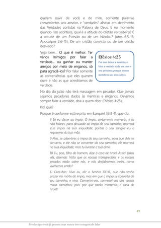 49
Pérolas que você já pensou mas nunca teve coragem de falar
querem ouvir de você e de mim, somente palavras
convenientes aos anseios e “verdades” alheias em detrimento
das Verdades contidas na Palavra de Deus. E no momento
quando isso acontece, qual é a atitude do cristão verdadeiro? É
a atitude de um Estevão ou de um Nicolau? (Atos 6:5-15;
Apocalipse 2:6-15). De um cristão convicto ou de um cristão
desviado?
Veja bem... O que é melhor: Ter
vários inimigos por falar a
verdade... ou ganhar ou manter
amigos por meio de enganos, só
para agradá-los? Por falar somente
as conveniências que eles querem
ouvir e não as que acreditamos de
verdade.
No dia do juízo não terá massagem em pecador. Que jamais
sejamos pecadores dados às mentiras e enganos. Devemos
sempre falar a verdade, doa a quem doer (Efésios 4:25).
Por quê?
Porque é conforme está escrito em Ezequiel 33:8-11: que diz:
8 Se eu disser ao ímpio: Ó ímpio, certamente morrerás; e tu
não falares, para dissuadir ao ímpio do seu caminho, morrerá
esse ímpio na sua iniquidade, porém o seu sangue eu o
requererei da tua mão.
9 Mas, se advertires o ímpio do seu caminho, para que dele se
converta, e ele não se converter do seu caminho, ele morrerá
na sua iniquidade; mas tu livraste a tua alma.
10 Tu, pois, filho do homem, dize à casa de Israel: Assim falais
vós, dizendo: Visto que as nossas transgressões e os nossos
pecados estão sobre nós, e nós desfalecemos neles, como
viveremos então?
11 Dize-lhes: Vivo eu, diz o Senhor DEUS, que não tenho
prazer na morte do ímpio, mas em que o ímpio se converta do
seu caminho, e viva. Convertei-vos, convertei-vos dos vossos
maus caminhos; pois, por que razão morrereis, ó casa de
Israel?
Efésios 4:25
Por isso deixai a mentira, e
falai a verdade cada um com o
seu próximo; porque somos
membros uns dos outros.
 