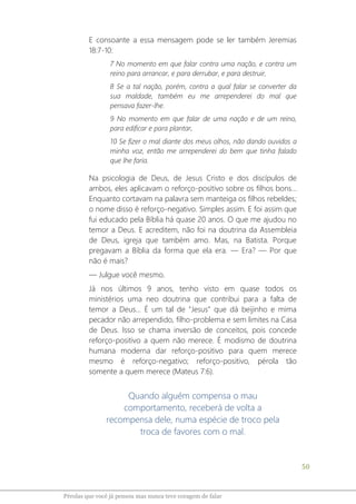 50
Pérolas que você já pensou mas nunca teve coragem de falar
E consoante a essa mensagem pode se ler também Jeremias
18:7-10:
7 No momento em que falar contra uma nação, e contra um
reino para arrancar, e para derrubar, e para destruir,
8 Se a tal nação, porém, contra a qual falar se converter da
sua maldade, também eu me arrependerei do mal que
pensava fazer-lhe.
9 No momento em que falar de uma nação e de um reino,
para edificar e para plantar,
10 Se fizer o mal diante dos meus olhos, não dando ouvidos a
minha voz, então me arrependerei do bem que tinha falado
que lhe faria.
Na psicologia de Deus, de Jesus Cristo e dos discípulos de
ambos, eles aplicavam o reforço-positivo sobre os filhos bons...
Enquanto cortavam na palavra sem manteiga os filhos rebeldes;
o nome disso é reforço-negativo. Simples assim. E foi assim que
fui educado pela Bíblia há quase 20 anos. O que me ajudou no
temor a Deus. E acreditem, não foi na doutrina da Assembleia
de Deus, igreja que também amo. Mas, na Batista. Porque
pregavam a Bíblia da forma que ela era. ― Era? ― Por que
não é mais?
― Julgue você mesmo.
Já nos últimos 9 anos, tenho visto em quase todos os
ministérios uma neo doutrina que contribui para a falta de
temor a Deus... É um tal de "Jesus" que dá beijinho e mima
pecador não arrependido, filho-problema e sem limites na Casa
de Deus. Isso se chama inversão de conceitos, pois concede
reforço-positivo a quem não merece. É modismo de doutrina
humana moderna dar reforço-positivo para quem merece
mesmo é reforço-negativo; reforço-positivo, pérola tão
somente a quem merece (Mateus 7:6).
Quando alguém compensa o mau
comportamento, receberá de volta a
recompensa dele, numa espécie de troco pela
troca de favores com o mal.
 