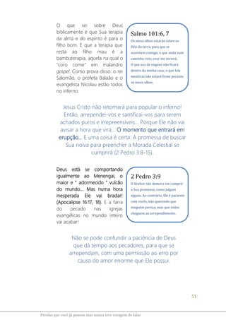51
Pérolas que você já pensou mas nunca teve coragem de falar
O que sei sobre Deus
biblicamente é que Sua terapia
da alma e do espírito é para o
filho bom. E que a terapia que
resta ao filho mau é a
bambuterapia, aquela na qual o
"coro come” em malandro
gospel. Como prova disso: o rei
Salomão, o profeta Balaão e o
evangelista Nicolau estão todos
no inferno.
Jesus Cristo não retornará para popular o inferno!
Então, arrependei-vos e santificai-vos para serem
achados puros e irrepreensíveis... Porque Ele não vai
avisar a hora que virá... O momento que entrará em
erupção... E uma coisa é certa: A promessa de buscar
Sua noiva para preencher a Morada Celestial se
cumprirá (2 Pedro 3:8-15).
Deus está se comportando
igualmente ao Menengai, o
maior e " adormecido " vulcão
do mundo... Mas numa hora
inesperada Ele vai bradar!
(Apocalipse 16:17, 18). E a farra
do pecado nas igrejas
evangélicas no mundo inteiro
vai acabar!
Não se pode confundir a paciência de Deus
que dá tempo aos pecadores, para que se
arrependam, com uma permissão ao erro por
causa do amor enorme que Ele possui.
Salmo 101:6, 7
Os meus olhos estarão sobre os
fiéis da terra, para que se
assentem comigo; o que anda num
caminho reto, esse me servirá.
O que usa de engano não ficará
dentro da minha casa; o que fala
mentiras não estará firme perante
os meus olhos.
2 Pedro 3:9
O Senhor não demora em cumprir
a Sua promessa, como julgam
alguns. Ao contrário, Ele é paciente
com vocês, não querendo que
ninguém pereça, mas que todos
cheguem ao arrependimento.
 