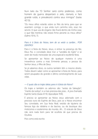 52
Pérolas que você já pensou mas nunca teve coragem de falar
Num belo dia “O Senhor sairá como poderoso, como
homem de guerra despertará o zelo; clamará, e fará
grande ruído, e prevalecerá contra seus inimigos” (Isaías
42:13).
“Os meus olhos estarão sobre os fiéis da terra, para que se
assentem comigo; o que anda num caminho reto, esse me
servirá. O que usa de engano não ficará dentro da minha casa;
o que fala mentiras não estará firme perante os meus olhos”
(Salmo 101:6, 7).
Para ir à festa do Noivo, tem de se vestir a caráter... POR
DENTRO!
Para ir à festa do Noivo, Jesus, e entrar na presença do Rei,
Deus Pai, o convidado deve tirar a “sandália do Egito” e se
vestir de modo merecedor de uma especial e excelente festa.
Se apresentar ao Noivo de qualquer maneira é uma
irreverência contra a mais Eminente pessoa, a pessoa do
Senhor Jesus, o filho de Deus.
Se já sabemos disso, os outros também têm o mesmo direito.
Todos devem saber como se apresentar à festa do Noivo, para
serem poupados do grande e último constrangimento de suas
vidas.
― E quais são os trajes ideias para ir à festa do Noivo?
Os trajes e também os adornos são: “vestes da Salvação”;
“manto da Justiça”; e a mais preciosa das joias... A joia chamada
Espírito Santo (Isaías 61:10; Apocalipse 19:8).
É preciso se apresentar ao Noivo Jesus adornado com o
precioso ouro do Espírito de Deus, pois se o Noivo encontrar
Seu convidado, em Sua festa Real, vestido de bijuteria da
famosa loja da idolatria e da lascívia, ou da boutique dos
misticismos e esoterismos do mundo, Ah... O oráculo de Deus
não será nada bom para tal ocultista de que precisa do
Oculista.
Pois como está escrito:
 
