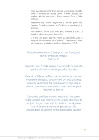 53
Pérolas que você já pensou mas nunca teve coragem de falar
Então ouvi algo semelhante ao som de uma grande multidão,
como o estrondo de muitas águas e fortes trovões, que
bradava: "Aleluia!, pois reina o Senhor, o nosso Deus, o Todo-
poderoso.
Regozijemo-nos! Vamos alegrar-nos e dar-lhe glória! Pois
chegou a hora do casamento do Cordeiro, e a sua noiva já se
aprontou.
Para vestir-se, foi-lhe dado linho fino, brilhante e puro". O
linho fino são os atos justos dos santos.
E o anjo me disse: "Escreva: Felizes os convidados para o
banquete do casamento do Cordeiro!" E acrescentou: "Estas
são as palavras verdadeiras de Deus" (Apocalipse 19:6-9).
Verdadeiramente bom é Deus para com Israel, para
com os limpos de coração.
Salmo 73:1
Segundo Isaías 53:12b, apagar o pecado de muitos não
significa eliminar os muitos pecados de todos.
Quando a Palavra de Deus não for suficiente para nos
impedirem de pecar, Deus enviará um anjo para nos
pararem; igualmente fez com Balaão. O anjo será o
mesmo que sempre anota tudo o que fazemos para
reportar ao Senhor.
Concordo que Deus é amor! enquanto não posso
negar também que mesmo assim Ele não abre mão de
ser justo. Logo, o que vejo é o Senhor com lágrimas
nos olhos enviando muitos pecadores não
arrependidos ao abismo; tenha misericórdia Senhor!
 