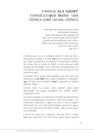 54
Pérolas que você já pensou mas nunca teve coragem de falar
A RADICAL ALA “LIGHT”
EVANGÉLICA QUE "MATA" : UMA
CRÔNICA SOBRE UM MAL CRÔNICO
Tenho-lhes dito tudo isso para que vocês
não venham a tropeçar.
Vocês serão expulsos das sinagogas; de
fato, virá o tempo quando quem os matar
pensará que está prestando culto a Deus.
Farão essas coisas porque não conheceram
nem o Pai, nem a mim.
João 16:1-3
A crônica que virou um problema crônico: É Julho de 2014...
Atualmente no Iraque e na Síria, não são os mulçumanos xiitas
que estão perseguindo, crucificando e assassinando milhares
de cristãos. São os sunitas, os “lights”, os não xiitas que estão
fazendo tais atrocidades; uma tremenda contradição para nós,
os ocidentais que estão acostumados a tachar de xiitas os mais
radicais em tudo.
O paralelo com a igreja cristã evangélica que trata acerca do
radicalismo da ala “light” dos cristãos evangélicos “moderados”
que, de outra forma também "mata", igualmente os radicais
islâmicos “lights” :
Cristãos “xiitas” no mundo inteiro também estão sendo
assassinados nas igrejas evangélicas por cristãos “lights”,
assassinados na FÉ.
O mundo evangélico e protestante é dividido lamentavelmente
em dois: os pentecostais, renovados e "xiitas" de um lado... E os
moderados, tradicionais e “lights” do outro. E não se engane,
está divisão não é só entre denominações, porque em alguns
casos, esse sectarismo entre ditos "irmãos" cabe numa só igreja,
num só templo.
E como nos casos sírio e iraquiano, notei que são os cristãos
lights que "assassinam" de outra forma igrejas inteiras quando
 