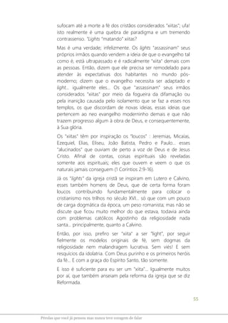 55
Pérolas que você já pensou mas nunca teve coragem de falar
sufocam até a morte a fé dos cristãos considerados "xiitas"; ufa!
isto realmente é uma quebra de paradigma e um tremendo
contrassenso. “Lights “matando” xiitas?
Mas é uma verdade; infelizmente. Os lights "assassinam" seus
próprios irmãos quando vendem a ideia de que o evangelho tal
como é, está ultrapassado e é radicalmente "xiita" demais com
as pessoas. Então, dizem que ele precisa ser remodelado para
atender às expectativas dos habitantes no mundo pós-
moderno; dizem que o evangelho necessita ser adaptado e
light... igualmente eles... Os que "assassinam" seus irmãos
considerados "xiitas" por meio da fogueira da difamação ou
pela inanição causada pelo isolamento que se faz a esses nos
templos, os que discordam de novas ideias, essas ideias que
pertencem ao neo evangelho moderninho demais e que não
trazem progresso algum à obra de Deus, e consequentemente,
à Sua glória.
Os "xiitas" têm por inspiração os “loucos” : Jeremias, Micaías,
Ezequiel, Elias, Eliseu, João Batista, Pedro e Paulo... esses
"alucinados" que ouviam de perto a voz de Deus e de Jesus
Cristo. Afinal de contas, coisas espirituais são reveladas
somente aos espirituais; eles que ouvem e veem o que os
naturais jamais conseguem (1 Coríntios 2:9-16).
Já os “lights” da igreja cristã se inspiram em Lutero e Calvino,
esses também homens de Deus, que de certa forma foram
loucos contribuindo fundamentalmente para colocar o
cristianismo nos trilhos no século XVI... só que com um pouco
de carga dogmática da época, um peso romanista; mas não se
discute que ficou muito melhor do que estava, todavia ainda
com problemas católicos Agostinho da religiosidade nada
santa... principalmente, quanto a Calvino.
Então, por isso, prefiro ser "xiita" a ser “light”, por seguir
fielmente os modelos originais de fé, sem dogmas da
religiosidade nem malandragem lucrativa. Sem viés! E sem
resquícios da idolatria. Com Deus purinho e os primeiros heróis
da fé... E com a graça do Espírito Santo, tão somente.
E isso é suficiente para eu ser um "xiita"... Igualmente muitos
por aí, que também anseiam pela reforma da igreja que se diz
Reformada.
 