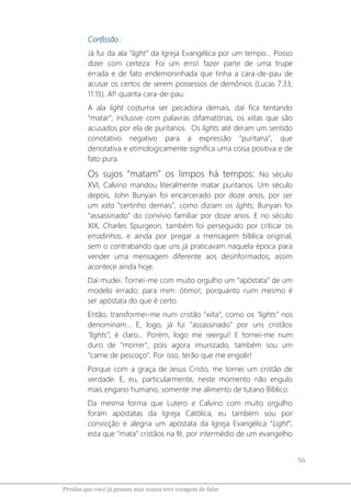 56
Pérolas que você já pensou mas nunca teve coragem de falar
Confissão :
Já fui da ala “light” da Igreja Evangélica por um tempo... Posso
dizer com certeza: Foi um erro! fazer parte de uma trupe
errada e de fato endemoninhada que tinha a cara-de-pau de
acusar os certos de serem possessos de demônios (Lucas 7:33;
11:15). Af! quanta cara-de-pau.
A ala light costuma ser pecadora demais, daí fica tentando
“matar”, inclusive com palavras difamatórias, os xiitas que são
acusados por ela de puritanos. Os lights até deram um sentido
conotativo negativo para a expressão “puritana”, que
denotativa e etimologicamente significa uma coisa positiva e de
fato pura.
Os sujos “matam” os limpos há tempos: No século
XVI, Calvino mandou literalmente matar puritanos. Um século
depois, John Bunyan foi encarcerado por doze anos, por ser
um xiita “certinho demais”, como diziam os lights; Bunyan foi
“assassinado” do convívio familiar por doze anos. E no século
XIX, Charles Spurgeon, também foi perseguido por criticar os
erradinhos, e ainda por pregar a mensagem bíblica original,
sem o contrabando que uns já praticavam naquela época para
vender uma mensagem diferente aos desinformados; assim
acontece ainda hoje.
Daí mudei. Tornei-me com muito orgulho um “apóstata” de um
modelo errado; para mim: ótimo!, porquanto ruim mesmo é
ser apóstata do que é certo.
Então, transformei-me num cristão "xiita", como os “lights” nos
denominam... E, logo, já fui "assassinado" por uns cristãos
“lights”, é claro... Porém, logo me reergui! E tornei-me num
duro de "morrer", pois agora imunizado, também sou um
"carne de pescoço". Por isso, terão que me engolir!
Porque com a graça de Jesus Cristo, me tornei um cristão de
verdade. E, eu, particularmente, neste momento não engulo
mais engano humano, somente me alimento de tutano Bíblico.
Da mesma forma que Lutero e Calvino com muito orgulho
foram apóstatas da Igreja Católica, eu também sou por
convicção e alegria um apóstata da Igreja Evangélica “Light”,
esta que "mata" cristãos na fé, por intermédio de um evangelho
 