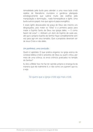 57
Pérolas que você já pensou mas nunca teve coragem de falar
remodelado pela burla para atender a uma nova bula cristã
repleta de liberalismo mundano e ganância planejada
estrategicamente que subtrai muito das ovelhas pela
manipulação e dominação... nada homeopáticas e lights. Uma
burla outrora papal, mas que agora é papa evangélico.
E esses lights descascados da graça de Deus são mesmo uns
desgraçados, pois matar os “xiitas” é o primeiro passo para
matar o Espírito Santo de Deus nas igrejas deles. ― E como
fazem tal coisa? ― Asfixiam um dom do Espírito de cada vez,
até que o próprio Espírito do Senhor fique completamente sem
voz para agir em seus templos. Que a propósito deveriam ser
de Jesus Cristo e não deles.
Um parêntesis, uma conclusão :
Quem é apóstata: O que pratica enganos na igreja acerca da
conduta bíblica cristã e preceitos de Deus ou quem critica, por
meio de uma crônica, os erros crônicos praticados no templo
do Senhor?
Eu leio a Bíblia! Isso me faz ter opinião própria e enxerga-la da
maneira que ela realmente é, e não como uns querem que eu
a veja.
Só quero que a igreja cristã seja mais cristã.
 