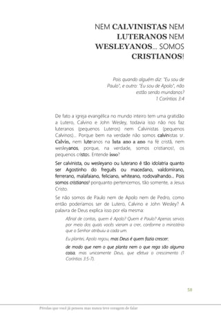 58
Pérolas que você já pensou mas nunca teve coragem de falar
NEM CALVINISTAS NEM
LUTERANOS NEM
WESLEYANOS... SOMOS
CRISTIANOS!
Pois quando alguém diz: "Eu sou de
Paulo", e outro: "Eu sou de Apolo", não
estão sendo mundanos?
1 Coríntios 3:4
De fato a igreja evangélica no mundo inteiro tem uma gratidão
a Lutero, Calvino e John Wesley, todavia isso não nos faz
luteranos (pequenos Luteros) nem Calvinistas (pequenos
Calvinos)... Porque bem na verdade não somos calvinistas sr.
Calvin, nem luteranos na luta ano a ano na fé cristã, nem
wesleyanos, porque, na verdade, somos cristianos!, os
pequenos cristos. Entende isso?
Ser calvinista, ou wesleyano ou luterano é tão idolatria quanto
ser Agostinho do freguês ou macedano, valdomirano,
ferrerano, malafaiano, feliciano, whiteano, rodovalhando... Pois
somos cristianos! porquanto pertencemos, tão somente, a Jesus
Cristo.
Se não somos de Paulo nem de Apolo nem de Pedro, como
então poderíamos ser de Lutero, Calvino e John Wesley? A
palavra de Deus explica isso por ela mesma:
Afinal de contas, quem é Apolo? Quem é Paulo? Apenas servos
por meio dos quais vocês vieram a crer, conforme o ministério
que o Senhor atribuiu a cada um.
Eu plantei, Apolo regou, mas Deus é quem fazia crescer;
de modo que nem o que planta nem o que rega são alguma
coisa, mas unicamente Deus, que efetua o crescimento (1
Coríntios 3:5-7).
 