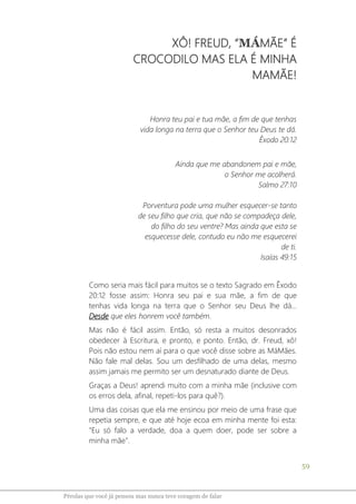 59
Pérolas que você já pensou mas nunca teve coragem de falar
XÔ! FREUD, “MÁMÃE” É
CROCODILO MAS ELA É MINHA
MAMÃE!
Honra teu pai e tua mãe, a fim de que tenhas
vida longa na terra que o Senhor teu Deus te dá.
Êxodo 20:12
Ainda que me abandonem pai e mãe,
o Senhor me acolherá.
Salmo 27:10
Porventura pode uma mulher esquecer-se tanto
de seu filho que cria, que não se compadeça dele,
do filho do seu ventre? Mas ainda que esta se
esquecesse dele, contudo eu não me esquecerei
de ti.
Isaías 49:15
Como seria mais fácil para muitos se o texto Sagrado em Êxodo
20:12 fosse assim: Honra seu pai e sua mãe, a fim de que
tenhas vida longa na terra que o Senhor seu Deus lhe dá...
Desde que eles honrem você também.
Mas não é fácil assim. Então, só resta a muitos desonrados
obedecer à Escritura, e pronto, e ponto. Então, dr. Freud, xô!
Pois não estou nem aí para o que você disse sobre as MáMães.
Não fale mal delas. Sou um desfilhado de uma delas, mesmo
assim jamais me permito ser um desnaturado diante de Deus.
Graças a Deus! aprendi muito com a minha mãe (inclusive com
os erros dela, afinal, repeti-los para quê?).
Uma das coisas que ela me ensinou por meio de uma frase que
repetia sempre, e que até hoje ecoa em minha mente foi esta:
"Eu só falo a verdade, doa a quem doer, pode ser sobre a
minha mãe".
 