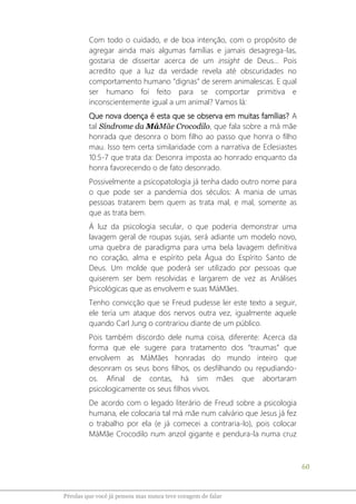 60
Pérolas que você já pensou mas nunca teve coragem de falar
Com todo o cuidado, e de boa intenção, com o propósito de
agregar ainda mais algumas famílias e jamais desagrega-las,
gostaria de dissertar acerca de um insight de Deus... Pois
acredito que a luz da verdade revela até obscuridades no
comportamento humano “dignas” de serem animalescas. E qual
ser humano foi feito para se comportar primitiva e
inconscientemente igual a um animal? Vamos lá:
Que nova doença é esta que se observa em muitas famílias? A
tal Síndrome da MáMãe Crocodilo, que fala sobre a má mãe
honrada que desonra o bom filho ao passo que honra o filho
mau. Isso tem certa similaridade com a narrativa de Eclesiastes
10:5-7 que trata da: Desonra imposta ao honrado enquanto da
honra favorecendo o de fato desonrado.
Possivelmente a psicopatologia já tenha dado outro nome para
o que pode ser a pandemia dos séculos: A mania de umas
pessoas tratarem bem quem as trata mal, e mal, somente as
que as trata bem.
À luz da psicologia secular, o que poderia demonstrar uma
lavagem geral de roupas sujas, será adiante um modelo novo,
uma quebra de paradigma para uma bela lavagem definitiva
no coração, alma e espírito pela Água do Espírito Santo de
Deus. Um molde que poderá ser utilizado por pessoas que
quiserem ser bem resolvidas e largarem de vez as Análises
Psicológicas que as envolvem e suas MáMães.
Tenho convicção que se Freud pudesse ler este texto a seguir,
ele teria um ataque dos nervos outra vez, igualmente aquele
quando Carl Jung o contrariou diante de um público.
Pois também discordo dele numa coisa, diferente: Acerca da
forma que ele sugere para tratamento dos “traumas” que
envolvem as MáMães honradas do mundo inteiro que
desonram os seus bons filhos, os desfilhando ou repudiando-
os. Afinal de contas, há sim mães que abortaram
psicologicamente os seus filhos vivos.
De acordo com o legado literário de Freud sobre a psicologia
humana, ele colocaria tal má mãe num calvário que Jesus já fez
o trabalho por ela (e já comecei a contraria-lo), pois colocar
MáMãe Crocodilo num anzol gigante e pendura-la numa cruz
 