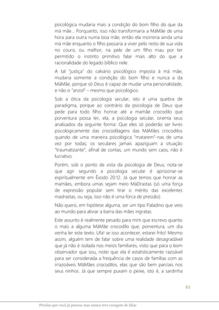 61
Pérolas que você já pensou mas nunca teve coragem de falar
psicológica mudaria mais a condição do bom filho do que da
má mãe... Porquanto, isso não transformaria a MáMãe de uma
hora para outra numa boa mãe, então ela morreria ainda uma
má mãe enquanto o filho passaria a viver pelo resto de sua vida
no couro, ou melhor, na pele de um filho mau por ter
permitido o instinto primitivo falar mais alto do que a
racionalidade do legado bíblico nele.
A tal "justiça" do calvário psicológico imposta à má mãe,
mudaria somente a condição do bom filho e nunca a da
MáMãe, porque só Deus é capaz de mudar uma personalidade,
e não o “anzol” – mesmo que psicológico.
Sob a ótica da psicologia secular, isto é uma quebra de
paradigma, porque ao contrário da psicologia de Deus que
pede para todo filho honrar até a mamãe crocodilo que
porventura possa ter, ela, a psicologia secular, orienta seus
analisados da seguinte forma: Que eles só poderão ser livres
psicologicamente das crocodilagens das MáMães crocodilos
quando de uma maneira psicológica "matarem"-nas de uma
vez por todas; os seculares jamais apaziguam a situação
“traumatizante”, afinal de contas, um mundo sem caos, não é
lucrativo.
Porém, sob o ponto de vista da psicologia de Deus, nota-se
que agir segundo a psicologia secular é aprisionar-se
espiritualmente em Êxodo 20:12. Já que temos que honrar as
mamães, embora umas sejam meio MáDrastas (só uma força
de expressão popular sem tirar o mérito das excelentes
madrastas, ou seja, isso não é uma forca de pressão).
Não quero, em hipótese alguma, ser um tipo Paladino que veio
ao mundo para aliviar a barra das mães ingratas.
Este assunto é realmente pesado para mim que escrevo quanto
o mais a alguma MáMãe crocodilo que, porventura, um dia
venha ler este texto. Ufa! se isso acontecer, estarei frito! Mesmo
assim, alguém tem de falar sobre uma realidade desagradável
que já não é isolada nos meios familiares, visto que para o bom
observador que sou, notei que ela é estatisticamente razoável
para ser considerada a frequência de casos de famílias com as
irrazoáveis MáMães crocodilos, elas que são bem parciais nos
seus ninhos. Já que sempre puxam o peixe, isto é, a sardinha
 