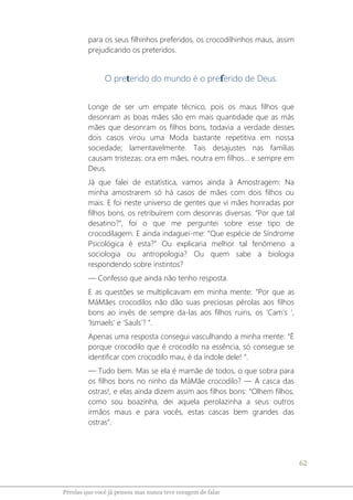62
Pérolas que você já pensou mas nunca teve coragem de falar
para os seus filhinhos preferidos, os crocodilhinhos maus, assim
prejudicando os preteridos.
O preterido do mundo é o preferido de Deus.
Longe de ser um empate técnico, pois os maus filhos que
desonram as boas mães são em mais quantidade que as más
mães que desonram os filhos bons, todavia a verdade desses
dois casos virou uma Moda bastante repetitiva em nossa
sociedade; lamentavelmente. Tais desajustes nas famílias
causam tristezas: ora em mães, noutra em filhos... e sempre em
Deus.
Já que falei de estatística, vamos ainda à Amostragem: Na
minha amostrarem só há casos de mães com dois filhos ou
mais. E foi neste universo de gentes que vi mães honradas por
filhos bons, os retribuírem com desonras diversas. “Por que tal
desatino?”, foi o que me perguntei sobre esse tipo de
crocodilagem. E ainda indaguei-me: “Que espécie de Síndrome
Psicológica é esta?” Ou explicaria melhor tal fenômeno a
sociologia ou antropologia? Ou quem sabe a biologia
respondendo sobre instintos?
― Confesso que ainda não tenho resposta.
E as questões se multiplicavam em minha mente: “Por que as
MáMães crocodilos não dão suas preciosas pérolas aos filhos
bons ao invés de sempre da-las aos filhos ruins, os ‘Cam’s ’,
‘Ismaels’ e ‘Sauls’? “.
Apenas uma resposta consegui vasculhando a minha mente: “É
porque crocodilo que é crocodilo na essência, só consegue se
identificar com crocodilo mau, é da índole dele! ”.
― Tudo bem. Mas se ela é mamãe de todos, o que sobra para
os filhos bons no ninho da MáMãe crocodilo? ― A casca das
ostras!, e elas ainda dizem assim aos filhos bons: “Olhem filhos,
como sou boazinha, dei aquela perolazinha a seus outros
irmãos maus e para vocês, estas cascas bem grandes das
ostras”.
 