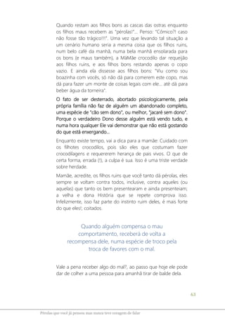 63
Pérolas que você já pensou mas nunca teve coragem de falar
Quando restam aos filhos bons as cascas das ostras enquanto
os filhos maus recebem as “pérolas!”... Penso: “Cômico?! caso
não fosse tão trágico!!!”. Uma vez que levando tal situação a
um cenário humano seria a mesma coisa que os filhos ruins,
num belo café da manhã, numa bela manhã ensolarada para
os bons (e maus também), a MáMãe crocodilo dar requeijão
aos filhos ruins, e aos filhos bons restando apenas o copo
vazio. E ainda ela dissesse aos filhos bons: "Viu como sou
boazinha com vocês, só não dá para comerem este copo, mas
dá para fazer um monte de coisas legais com ele... até dá para
beber água da torneira".
O fato de ser desterrado, abortado psicologicamente, pela
própria família não faz de alguém um abandonado completo,
uma espécie de "cão sem dono", ou melhor, "jacaré sem dono".
Porque o verdadeiro Dono desse alguém está vendo tudo, e
numa hora qualquer Ele vai demonstrar que não está gostando
do que está enxergando...
Enquanto existe tempo, vai a dica para a mamãe: Cuidado com
os filhotes crocodilos, pois são eles que costumam fazer
crocodilagens e requererem herança de pais vivos. O que de
certa forma, errada (!), a culpa é sua. Isso é uma triste verdade
sobre herdade.
Mamãe, acredite, os filhos ruins que você tanto dá pérolas, eles
sempre se voltam contra todos, inclusive, contra aqueles (ou
aquelas) que tanto os bem presentearam e ainda presenteiam;
a velha e dona História que se repete comprova isso.
Infelizmente, isso faz parte do instinto ruim deles, é mais forte
do que eles!; coitados.
Quando alguém compensa o mau
comportamento, receberá de volta a
recompensa dele, numa espécie de troco pela
troca de favores com o mal.
Vale a pena receber algo do mal?, ao passo que hoje ele pode
dar de colher a uma pessoa para amanhã tirar de balde dela.
 