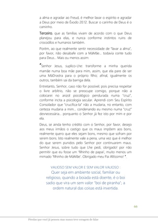 66
Pérolas que você já pensou mas nunca teve coragem de falar
a alma e agradar ao Freud, é melhor lavar o espírito e agradar
a Deus por meio de Êxodo 20:12. Buscar o carinho de Deus é o
caminho.
Terceiro, que as famílias vivam de acordo com o que Deus
planejou para elas, e nunca conforme instintos ruins de
crocodilos e humanos também.
Porém, ao que realmente sentir necessidade de “lavar a alma”,
por favor, não desabafe com a MáMãe... todavia conte tudo
para Deus... Mais ou menos assim:
“Senhor Jesus, suplico-Lhe: transforme a minha querida
mamãe numa boa mãe para mim, assim, que ela pare de ser
uma MáDrastra para o próprio filho; afinal, igualmente os
outros, também sai da barriga dela.
Entretanto, Senhor, caso não for possível, pois precisa respeitar
o livre arbítrio, não se preocupe comigo, porque não a
colocarei no anzol psicológico pendurada numa “cruz”,
conforme incita a psicologia secular. Aprendi com Seu Espírito
Consolador que “crucifica-la” não a mudaria, no entanto, com
certeza mudaria a mim... condenando eu mesmo numa “cruz”
desnecessária... porquanto o Senhor já fez isto por mim e por
ela.
Deus, se ainda tenho crédito com o Senhor, por favor, desejo
aos meus irmãos o castigo que os maus impõem aos bons,
realmente quero que eles sejam bons, mesmo que sofram por
serem bons. Isto realmente vale a pena, uma vez que é melhor
do que serem punidos pelo Senhor por continuarem maus.
Senhor Jesus, sobre tudo que Lhe pedi, obrigado! por não
permitir que eu fosse um ‘filhinho de papai’, muito menos um
mimado ‘filhinho de MáMãe’. Obrigado meu Pai Altíssimo! ”.
VALIOSO SEM VALOR E SEM VALOR VALIOSO :
Quer seja em ambiente social, familiar ou
religioso, quando a boiada está doente, é o boi
sadio que vira um sem valor "boi de piranha"; a
ordem natural das coisas está invertida.
 