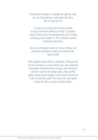 67
Pérolas que você já pensou mas nunca teve coragem de falar
É preferível receber o castigo das gentes más,
por ser boa pessoa, à punição de Deus,
por ser gente má.
E assim os inimigos do homem serão
os seus familiares (Mateus 10:36). O próprio
Jesus Cristo sofria conspiração de seus irmãos
consanguíneos (João 7:1-10). Já dizia o salmo
messiânico de Davi:
Sou um estrangeiro para os meus irmãos, um
estranho até para os filhos da minha mãe.
Salmo 69:8
Mais adiante disse Deus a Jeremias: “Porque até
os teus irmãos, e a casa de teu pai, eles próprios
procedem deslealmente contigo; eles mesmos
clamam após ti em altas vozes. Não confie
neles, ainda que te digam coisas boas” (Jeremias
12:6). E tudo por quê? Por causa do zelo pelas
coisas de Deus; o que é direito fazer.
 