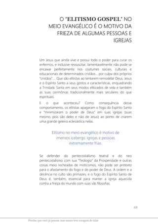 68
Pérolas que você já pensou mas nunca teve coragem de falar
O “ELITISMO GOSPEL” NO
MEIO EVANGÉLICO É O MOTIVO DA
FRIEZA DE ALGUMAS PESSOAS E
IGREJAS
Um Jesus que ainda vive e possui todo o poder para curar os
enfermos, e inclusive ressuscitar, lamentavelmente não pode se
encaixar perfeitamente nos costumes sociais, culturais e
educacionais de determinados cristãos... por culpa dos próprios
“cristãos”.... Que são elitistas ao tentarem remodelar Deus, Jesus
e o Espírito Santo a seus gostos e características, enquadrando
a Trindadɛ Santa em seus modos elitizados de vida e também
as suas cerimônias tradicionalmente mais seculares do que
espirituais.
E o que aconteceu? Como consequência desse
comportamento, os elitistas apagaram o fogo do Espírito Santo
e “minimizaram o poder de Deus” em suas igrejas (suas
mesmo, pois são deles e não de Jesus) ao ponto de criarem
uma grande geleira eclesiástica nelas.
Elitismo no meio evangélico é motivo de
imensos icebergs: igrejas e pessoas
extremamente frias.
Se defender do pentecostalismo teatral e do neo
pentecostalismo com sua “Teologia” da Prosperidade e outras
coisas meio recheadas de misticismos, não pode ser pretexto
para o afastamento do fogo e do poder de Deus. A ordem e a
decência no culto são primazes, e o fogo do Espírito Santo de
Deus é, também, essencial para manter a igreja aquecida
contra a frieza do mundo com suas vãs filosofias.
 
