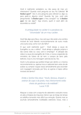 6
Pérolas que você já pensou mas nunca teve coragem de falar
Você é realmente verdadeiro ou não passa de mais um
interesseiro? Quando você pergunta ao seu Pai Celestial: "O
Senhor quer?". Isto é uma pergunta para oferecê-Lo algo ou
para pedi-Lo alguma coisa? Quando faz isso, você está
perguntando: "o Senhor quer o meu coração?" ou "o Senhor
quer me dar algo?". Seja sincero, quem é você além do
escondido ou visível?
A ambiguidade no caráter é o paradoxo da
“sinceridade” de um mau-caráter.
Você fala algo para Deus, mas será que não existe uma sombra
invisível de você falando inconscientemente de outro modo
uma outra coisa, como num ato falho?
O que você realmente quer? : Você deseja a causa do
Evangelho ou seu o efeito? Você almeja a salvação própria e
das outras vidas ou: casa, carro e emprego? A salvação das
vidas é a causa do evangelho de Cristo, e nunca a expansão do
ministério do fulano de tal nem a compra de bens pelo
beltrano. Essa é uma mensagem advinda do teu Teo.
Você é uma pessoa que prefere limpar por dentro a si mesma
recorrentemente ou: apenas troca o sabonete bem antes de ele
acabar ou comprar roupas novas semanalmente para esconder
com roupagem renovada, por fora, as sujeiras e trapos velhos
invisíveis de dentro?
Então o Senhor lhes disse: "Vocês, fariseus, limpam o
exterior do copo e do prato, mas interiormente estão
cheios de ganância e da maldade”.
Lucas 11:39
Maquiar o corpo com a espuma do sabonete e vestuário novos
só adia a limpeza da impureza interior que ao longo do tempo
se solidifica tornando mais difícil sua remoção. Quanto mais se
acumula semanalmente inutilidades exteriores novas, mais a
 