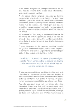 69
Pérolas que você já pensou mas nunca teve coragem de falar
Mas o elitismo evangélico não consegue compreender isto, dai
acha mais fácil condenar de fez a igreja, a qual está inserido, a
uma montanha de gelo espiritual.
A outra face do elitismo evangélico é ele pensar que é melhor
que os irmãos pentecostais de maioria pobre. Se seus “pares”
não falam iguais a eles (os elitistas) nem possuem patrimônios
consideráveis, e nem se vestem parecidos com eles, nem têm o
mesmo nível de educação... na verdade para eles, os pares
evangélicos mas pentecostais “nem podem ser seus pares de
verdade!”, pensam os elitistas evangélicos; afinal de contas, eles
são elitistas.
Não me lembro na Bíblia de algum profeta elitista, também não
me lembro de nenhum apóstolo ou discípulo de Jesus ser
elitista. E o Senhor Jesus, de igual modo, não era elitista. Então
elitista: Deixe de sectarismo entre irmãos! Seja humilde copista
de Jesus Cristo.
O elitista costuma ser tão duro quanto o mais frio e insensível
dos glaciários do hemisfério norte do nosso planeta. Ele precisa
se transformar pelo calor da Sarça Ardente representada pelo
poder de Deus ou pelo Santo Espírito do Senhor.
Um elitista pode ser um ateu ou de qualquer religião
ou seita. Porém, jamais poderá se declarar de alcunha
cristã. Nenhum cristão pode ser um elitista, mesmo
que seja o mais rico do mundo.
O abismo entre um elitista e a humildade do cristianismo se dá
principalmente pelas duas coisas que o elitista mais presa: o
meio socioambiental e sociocultural. Para um elitista que se diz
cristão se transformar num cristão de verdade, ele precisa
romper com características e hábitos que o tornam um elitista.
Para não desesperar ainda mais um elitista, além desta
mensagem, é importante frisar que a proposta deste insight
não é fazê-lo abrir mão do seu patrimônio para seguir Jesus. O
que se propõe é seguir a Jesus com simplicidade, a começar
por tratar com muito amor Seus filhinhos mais humildes, as
 