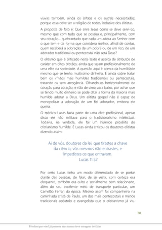 70
Pérolas que você já pensou mas nunca teve coragem de falar
viúvas também, ainda os órfãos e os outros necessitados;
porque essa deve ser a religião de todos, inclusive dos elitistas.
A proposta de fato é: Que sirva Jesus como se deve servi-Lo,
mesmo que com tudo que se possua e, principalmente, com
seu coração... quebrantado que cada um adora ao Senhor com
o que tem e da forma que considera melhor, afinal de contas,
quem receberá a adoração de um pobre ou de um rico, de um
adorador tradicional ou pentecostal não será Deus?
O elitismo que é criticado neste texto é acerca de atributos de
caráter em ditos cristãos, ainda que sejam profissionalmente de
uma elite da sociedade. A questão aqui é acerca da humildade
mesmo que se tenha muitíssimo dinheiro. É ainda sobre tratar
bem os irmãos mais humildes tradicionais ou pentecostais,
tratando-os sem arrogância. Olhando-os horizontalmente de
coração para coração, e não de cima para baixo, por achar que
se tendo muito dinheiro se pode ditar a forma da maioria mais
humilde adorar a Deus. Um elitista gospel não é capaz de
monopolizar a adoração de um fiel adorador, embora ele
queira.
O médico Lucas fazia parte de uma elite profissional, apesar
disso ele não militava para o tradicionalismo intelectual.
Todavia, na verdade, ele foi um humilde prosélito do
cristianismo humilde. E Lucas ainda criticou os doutores elitistas
dizendo assim:
Ai de vós, doutores da lei, que tirastes a chave
da ciência; vós mesmos não entrastes, e
impedistes os que entravam.
Lucas 11:52
Por certo Lucas tinha um modo diferenciado de se portar
diante das pessoas, de falar, de se vestir, com certeza era
eloquente, também era culto e socialmente bem relacionado,
além do seu excelente meio de transporte particular, um
Camelão Ferrari da época. Mesmo assim foi companheiro na
caminhada cristã de Paulo, um dos mais pentecostais e menos
tradicionais apóstolo e evangelista que o cristianismo já viu.
 