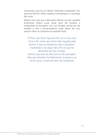 71
Pérolas que você já pensou mas nunca teve coragem de falar
Certamente Lucas foi um “elitista” moderado e respeitador. Pois
quem de fato tem cultura respeita a antropologia e a sociologia
das coisas.
Mesmo com tudo que a elite podia oferecer ao bem sucedido
profissional médico Lucas, ainda assim ele escolheu a
simplicidade do evangelho: com sua Verdade narrada por ele
também e mais o pentecostalismo vivido diante dos seus
próprios olhos na companhia do apóstolo Paulo.
Ó Deus, por favor, faça de mim um rio Seu com
início e fim certos por terem sido traçados pelo
Senhor. E que os obstáculos não o assoreiem,
impedindo-o de seguir até o fim no que foi
delineado em Seu coração.
Senhor, que esse rio não corra só de passagem.
Mas que alimente, humildemente, os peixes e as
terras secas, cumprindo bem Seu propósito.
 