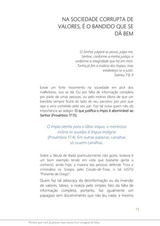 72
Pérolas que você já pensou mas nunca teve coragem de falar
NA SOCIEDADE CORRUPTA DE
VALORES, É O BANDIDO QUE SE
DÁ BEM
O Senhor julgará os povos; julga-me,
Senhor, conforme a minha justiça, e
conforme a integridade que há em mim.
Tenha já fim a malícia dos ímpios; mas
estabeleça-se o justo.
Salmos 7:8, 9
Existe um forte movimento na sociedade em prol dos
malfeitores, isso se dá: Ou por falta de informação completa
por parte de umas pessoas, ou pelo motivo óbvio de que um
bandido sempre ficará do lado do seu parceiro, por pior que
seja o erro cometido pelo seu par. Faz tal coisa quem não dá
importância ao adágio: O que justifica o ímpio é abominável ao
Senhor (Provérbios 17:15).
O ímpio atenta para o lábio iníquo, o mentiroso
inclina os ouvidos à língua maligna
(Provérbios 17:4). Em outras palavras: canalhas
só ouvem canalhas.
Sobre a fábula de Ilíada (particularmente não gosto, todavia é
um bom exemplo tendo em vista que bastante gente a
conhece), ainda hoje, a maioria das pessoas defende Troia e
criminaliza os Gregos pelo Cavalo-de-Troia, o tal JUSTO
“Presente de Grego”.
Quem faz tal advocacy da desinformação ou da inversão
de valores, talvez, o realiza pelo simples fato da falta de
informação completa, portanto, faz igualmente um
papagaio sem discernimento que não leu nada, e mesmo
 