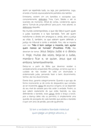 73
Pérolas que você já pensou mas nunca teve coragem de falar
assim sai repetindo tudo, ou seja, por pantomima. Logo,
errando e ficando equivocadamente partidário dos ladrões.
Entretanto, existem sim uns bandidos e sociopatas que,
conscientemente, defendem Troia, Caim, Balaão e até os
iscariotes do momento. Afinal de contas, condená-los agora
abriria “Súmula de jurisprudência” para punir, mais adiante, os
defensores daqueles.
No mundo contemporâneo, o que não falta é quem ajude
o judas iscariotes e o tipo barrabás. Tem até quem
transforme o direito em amargura e, ainda, atire a justiça
ao chão. E, também, os que odeiam quem defende a
justiça no tribunal e conte a verdade. Pois, não se importa
com isto: “Não é bom castigar o inocente, nem açoitar
quem merece ser honrado” (Provérbios 17:26). Eles
deveriam ter temor. Jesus beijou Judas e o deixou
ir. Hoje, muitas das vezes, beija-se o Judas,
manda-o ficar e, se quiser, Jesus que vá
embora; lamentavelmente.
Deduz-se a partir da Bíblia que devemos receber o
verdadeiramente arrependido filho pródigo, só temos que ter o
cuidado de não receber de volta um dissimulado e
endemoniado judas, pensando fazer o bem; discernimento,
Senhor, dai-nos discernimento.
Diante disso, garanto categoricamente: Quando o que agiu de
forma inconsciente se dá conta do despautério que cometeu
ao ser incoerente, talvez ele assuma o engano, só vai depender
do seu nível de vaidade para não ceder à verdade. Porém, os
que sabem exatamente do que estão fazendo, ou seja,
defendendo o bandido, esses jamais darão o braço a torcer,
pois a doença deles não os permitirá, é simplesmente uma
questão de psicopatia de cada bandido que perdoa a bandido
e quer cem anos de perdão, para ele igualmente.
Só tem a verdadeira liberdade intelectual
quem paga um preço altíssimo, à
 