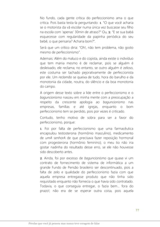 77
Pérolas que você já pensou mas nunca teve coragem de falar
No fundo, cada gente crítica do perfeccionismo ama o que
critica. Pois basta testa-la perguntando: 1. “O que você acharia
se o motorista da vã escolar numa única vez buscasse seu filho
na escola com ‘apenas’ 30min de atraso?” Ou, 2. “E se sua babá
esquecesse com regularidade da papinha periódica do seu
bebê, o que pensaria? Acharia bom?”.
Será que um crítico diria: “Oh!, não tem problema, não gosto
mesmo de perfeccionismo”.
Ademais: Além do maluco e do copista, ainda existe o indivíduo
que tem mania mesmo é de reclamar, pois se alguém é
desleixado, ele reclama; no entanto, se outro alguém é zeloso,
este costuma ser tachado pejorativamente de perfeccionista
por ele. Um reclamão se queixa de tudo, hora do barulho e da
monotonia da cidade, noutra, do silêncio e da boa monotonia
do campo.
A origem desse texto sobre a lide entre o perfeccionismo e o
baguncionismo nasceu em minha mente com a preocupação a
respeito da crescente apologia ao baguncionismo nas
empresas, famílias e até igrejas, enquanto o bom
perfeccionismo tem se perdido, pois por vezes é criticado.
Contudo, tenho motivo de sobra para ser a favor do
perfeccionismo, porque:
1. Foi por falta de perfeccionismo que uma farmacêutica
encapsulou testosterona (hormônio masculino), medicamento
de umA senhorA de que precisava fazer reposição hormonal
com progesterona (hormônio feminino); o meu tio não iria
gostar nadinha do resultado desse erro, se ele não houvesse
sido descoberto antes.
2. Ainda, foi por excesso de baguncionismo que quase vi um
contrato de fornecimento de sistema de informática a um
grande Fundo de Pensão brasileiro ser descontinuado, pois a
falta de zelo e qualidade do perfeccionismo fazia com que
aquela empresa entregasse produto que não tinha sido
requisitado enquanto não fornecia o que havia sido contratado.
Todavia, o que conseguia entregar, o fazia bem... fora do
prazo!; não era de se esperar outra coisa, pois aquela
 