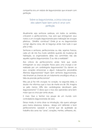 78
Pérolas que você já pensou mas nunca teve coragem de falar
companhia era um reduto de baguncionistas que erravam com
perfeição.
Sobre os baguncionistas, a única coisa que
eles sabem fazer bem certo é: errar com
perfeição.
Atualmente vejo senhoras vaidosas, em todos os sentidos,
criticarem o perfeccionismo, mas será que entregariam seus
rostos a um cirurgião baguncionista para realização de cirurgias
plásticas... Detalhe: corretivas? Onde já se viu baguncionista
corrigir alguma coisa, ele só bagunça ainda mais tudo o que
põe a mão.
Senhoras e senhores, perfeccionistas ou não, sejamos francos,
cada um de nós fica muito satisfeito quando de mudança de
habitação, os organizadores delas nos caminhões não são
aqueles sujeitos baguncionistas. É ou não a realidade?
Aos críticos do perfeccionismo ainda: Será que vocês
entregariam os seus corações físicos para uma cirurgia a ser
realizada por um cardiologista baguncionista? Ou dariam os
seus corações emocionais a algum maluquinho psicanalista
Alienista baguncionista? Vejam bem senhores baguncionistas,
não limariam as chances de um tratamento oncológico eficaz, a
falta da precisão perfeccionista?
Meu pai já fez três cirurgias no coração, na segunda delas, o
doutor me informou que o risco de morte era de 5%. Imagina
se pelo menos 30% dos cardiologistas decidissem pelo
baguncionismo? É óbvio que o risco dos operandos seria bem
maior que os cinco por cento atuais.
E mais: Que o Senhor nos poupe de um mundo com
controladores baguncionistas de voos.
Desse modo, é como disse na introdução, não quero advogar
para mania obsessiva, todavia... desejo sim! defender o bom
perfeccionismo razoável e normal que dá qualidade ao
trabalho dos caras nas "caras", corações, mentes, softwares, etc.
 