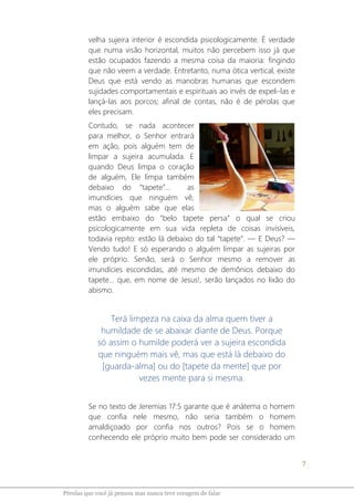 7
Pérolas que você já pensou mas nunca teve coragem de falar
velha sujeira interior é escondida psicologicamente. É verdade
que numa visão horizontal, muitos não percebem isso já que
estão ocupados fazendo a mesma coisa da maioria: fingindo
que não veem a verdade. Entretanto, numa ótica vertical, existe
Deus que está vendo as manobras humanas que escondem
sujidades comportamentais e espirituais ao invés de expeli-las e
lançá-las aos porcos; afinal de contas, não é de pérolas que
eles precisam.
Contudo, se nada acontecer
para melhor, o Senhor entrará
em ação, pois alguém tem de
limpar a sujeira acumulada. E
quando Deus limpa o coração
de alguém, Ele limpa também
debaixo do “tapete”... as
imundícies que ninguém vê,
mas o alguém sabe que elas
estão embaixo do "belo tapete persa” o qual se criou
psicologicamente em sua vida repleta de coisas invisíveis,
todavia repito: estão lá debaixo do tal “tapete”. ― E Deus? ―
Vendo tudo! E só esperando o alguém limpar as sujeiras por
ele próprio. Senão, será o Senhor mesmo a remover as
imundícies escondidas, até mesmo de demônios debaixo do
tapete... que, em nome de Jesus!, serão lançados no lixão do
abismo.
Terá limpeza na caixa da alma quem tiver a
humildade de se abaixar diante de Deus. Porque
só assim o humilde poderá ver a sujeira escondida
que ninguém mais vê, mas que está lá debaixo do
[guarda-alma] ou do [tapete da mente] que por
vezes mente para si mesma.
Se no texto de Jeremias 17:5 garante que é anátema o homem
que confia nele mesmo, não seria também o homem
amaldiçoado por confia nos outros? Pois se o homem
conhecendo ele próprio muito bem pode ser considerado um
 