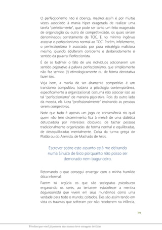 79
Pérolas que você já pensou mas nunca teve coragem de falar
O perfeccionismo não é doença, mesmo assim é por muitas
vezes associado à mania hiper exagerada de realizar uma
tarefa "perfeitamente", que pode ser tanto um feito exagerado
de organização ou outro de competitividade, os quais seriam
denominados corretamente de TOC. É no mínimo ingênuo
associar o perfeccionismo normal ao TOC. Porém, infelizmente,
o perfeccionismo é associado por pura estratégia maliciosa
mesmo, quando adulteram consciente e deliberadamente o
sentido da palavra: Perfeccionista.
É de se lastimar o fato de uns indivíduos adicionarem um
sentido pejorativo à palavra perfeccionismo, que simplesmente
não faz sentido (!) etimologicamente ou de forma denotativa
fazer isso.
Veja bem, a mania de ser altamente competitivo é um
transtorno compulsivo, todavia a psicologia contemporânea,
especificamente a organizacional, costuma não associar isso ao
tal "perfeccionismo" de maneira pejorativa. Pois do outro lado
da moeda, ela lucra “profissionalmente” ensinando as pessoas
serem competitivas.
Note que tudo é apenas um jogo de conveniência no qual
quem não tem discernimento fica à mercê de uma dialética
deturpadora por interesses obscuros, de tachar pessoas
tradicionalmente organizadas de forma normal e equilibradas,
de desequilibradas mentalmente. Coisa da turma grega de
Platão ou do Alienista, de Machado de Assis.
Escrever sobre este assunto está me deixando
numa Sinuca de Bico porquanto não posso ser
demorado nem bagunceiro.
Retomando o que consegui enxergar com a minha humilde
ótica informal:
Fazem tal argúcia os que são sociopatas psicoloucos
enganando os seres, ao tentarem estabelecer a mentira
baguncionista que vivem em seus mundinhos como uma
verdade para todo o mundo; coitados. Eles são assim tendo em
vista os traumas que sofreram por não receberem na infância,
 