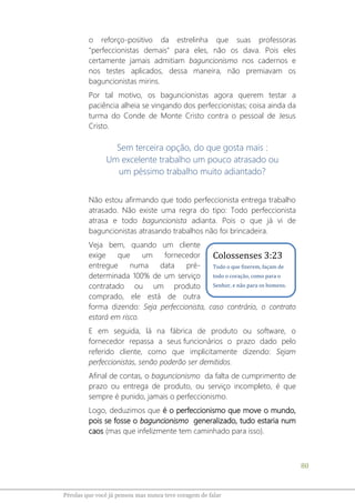 80
Pérolas que você já pensou mas nunca teve coragem de falar
o reforço-positivo da estrelinha que suas professoras
"perfeccionistas demais" para eles, não os dava. Pois eles
certamente jamais admitiam baguncionismo nos cadernos e
nos testes aplicados, dessa maneira, não premiavam os
baguncionistas mirins.
Por tal motivo, os baguncionistas agora querem testar a
paciência alheia se vingando dos perfeccionistas; coisa ainda da
turma do Conde de Monte Cristo contra o pessoal de Jesus
Cristo.
Sem terceira opção, do que gosta mais :
Um excelente trabalho um pouco atrasado ou
um péssimo trabalho muito adiantado?
Não estou afirmando que todo perfeccionista entrega trabalho
atrasado. Não existe uma regra do tipo: Todo perfeccionista
atrasa e todo baguncionista adianta. Pois o que já vi de
baguncionistas atrasando trabalhos não foi brincadeira.
Veja bem, quando um cliente
exige que um fornecedor
entregue numa data pré-
determinada 100% de um serviço
contratado ou um produto
comprado, ele está de outra
forma dizendo: Seja perfeccionista, caso contrário, o contrato
estará em risco.
E em seguida, lá na fábrica de produto ou software, o
fornecedor repassa a seus funcionários o prazo dado pelo
referido cliente, como que implicitamente dizendo: Sejam
perfeccionistas, senão poderão ser demitidos.
Afinal de contas, o baguncionismo da falta de cumprimento de
prazo ou entrega de produto, ou serviço incompleto, é que
sempre é punido, jamais o perfeccionismo.
Logo, deduzimos que é o perfeccionismo que move o mundo,
pois se fosse o baguncionismo generalizado, tudo estaria num
caos (mas que infelizmente tem caminhado para isso).
Colossenses 3:23
Tudo o que fizerem, façam de
todo o coração, como para o
Senhor, e não para os homens.
 