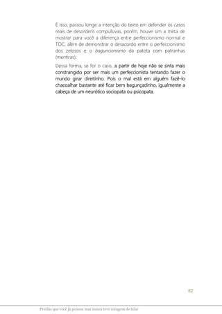 82
Pérolas que você já pensou mas nunca teve coragem de falar
É isso, passou longe a intenção do texto em defender os casos
reais de desordens compulsivas, porém, houve sim a meta de
mostrar para você a diferença entre perfeccionismo normal e
TOC, além de demonstrar o desacordo entre o perfeccionismo
dos zelosos e o baguncionismo da patota com patranhas
(mentiras).
Dessa forma, se for o caso, a partir de hoje não se sinta mais
constrangido por ser mais um perfeccionista tentando fazer o
mundo girar direitinho. Pois o mal está em alguém fazê-lo
chacoalhar bastante até ficar bem bagunçadinho, igualmente a
cabeça de um neurótico sociopata ou psicopata.
 