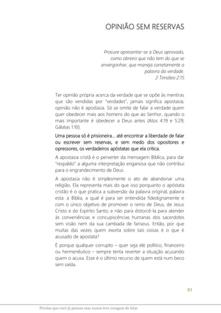 83
Pérolas que você já pensou mas nunca teve coragem de falar
OPINIÃO SEM RESERVAS
Procure apresentar-se a Deus aprovado,
como obreiro que não tem do que se
envergonhar, que maneja corretamente a
palavra da verdade.
2 Timóteo 2:15
Ter opinião própria acerca da verdade que se opõe às mentiras
que são vendidas por “verdades”, jamais significa apostasia;
opinião não é apostasia. Só se omite de falar a verdade quem
quer obedecer mais aos homens do que ao Senhor, quando o
mais importante é obedecer a Deus antes (Atos 4:19 e 5:29;
Gálatas 1:10).
Uma pessoa só é prisioneira... até encontrar a liberdade de falar
ou escrever sem reservas, e sem medo dos opositores e
opressores, os verdadeiros apóstatas que ela critica.
A apostasia cristã é o perverter da mensagem Bíblica, para dar
“respaldo” a alguma interpretação enganosa que não contribui
para o engrandecimento de Deus.
A apostasia não é simplesmente o ato de abandonar uma
religião. Ela representa mais do que isso porquanto o apóstata
cristão é o que pratica a subversão da palavra original, palavra
esta: a Bíblia, a qual é para ser entendida fidedignamente e
com o único objetivo de promover o reino de Deus, de Jesus
Cristo e do Espírito Santo; e não para distorcê-la para atender
às conveniências e concupiscências humanas dos sacerdotes
sem visão nem da sua cambada de fariseus. Então, por que
muitas das vezes quem exorta sobre tais coisas é o que é
acusado de apostata?
É porque qualquer corrupto – quer seja ele político, financeiro
ou hermenêutico – sempre tenta reverter a situação acusando
quem o acusa. Esse é o último recurso de quem está num beco
sem saída.
 