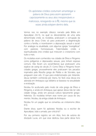 84
Pérolas que você já pensou mas nunca teve coragem de falar
Os apóstatas cristãos costumam amanteigar a
palavra de Deus para assim apoiarem
capciosamente os seus atos irresponsáveis e
maliciosos, renegando-se à fé, mesmo que às
vezes ainda estejam dentro dela.
Vemos isso no exemplo clássico narrado pela Bíblia em
Apocalipse 2:6-15, no qual os descendentes de uma seita
denominada cristã, os nicolaítas, praticavam a corrupção da
palavra de Jesus Cristo só para praticarem a degeneração
contra a família, e incentivarem a depravação sexual e social.
Por analogia na atualidade, com algumas igrejas “evangélicas”
com pastores homossexuais, fraternidades cristãs e
espiritualizadas (mix cristão) que misturam o cristianismo com
tudo o mais.
Os nicolaítas eram conhecidos nas cidades de Éfeso e Pérgamo
como polígamos e depravados sexuais, pois tinham esposas
comuns. Eles foram uns social-liberais que praticavam uma
espécie de swing do século 21. Como Éfeso e Pérgamo foram
cidades gregas, provavelmente eles praticavam tais pecados
inspirados pela filosofia grega de Platão e de Sócrates, que
pregavam esse viés. O que para endemoniados por Astarote,
deusa também conhecida por Asera, foi fácil; essa deusa era
adorada em Antioquia cuja idolatria se baseava na sexualidade
e erotização.
Nicolau foi aculturado pelo modo de vida grego de Éfeso e
Pérgamo, e ainda em Antioquia, que apesar dessa não ter sido
cidade Grega, ainda sim possuía cultura tipicamente grego-
helenista. Os nicolaítas tinham esse nome por causa do seu
mentor, Nicolau, da antiga cidade de Antioquia.
Nicolau foi um pagão que se converteu ao cristianismo (Atos
6:5).
Diante disso, quem foi apóstata: Nicolau ou o escritor de
Apocalipse, João o amado, por criticá-lo?
Por seu primeiro registro ser em Atos, livro de autoria do
discípulo Lucas, em que esse dedicou boa parte desse livro
 