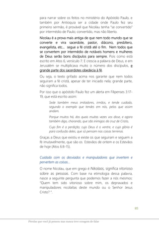 85
Pérolas que você já pensou mas nunca teve coragem de falar
para narrar sobre os feitos no ministério do Apóstolo Paulo, e
também por Antioquia ser a cidade onde Paulo fez seu
primeiro sermão, é provável que Nicolau tenha “se convertido”
por intermédio de Paulo; convertido, mas não liberto.
Nicolau é a prova mais antiga de que nem todo mundo que se
converte e vira sacerdote, pastor, diácono, presbítero,
evangelista, etc... segue a fé cristã até o fim. Nem todos que
se convertem por intermédio de notáveis homens e mulheres
de Deus serão bons discípulos para sempre. Pois como está
escrito em Atos 6, versículo 7: E crescia a palavra de Deus, e em
Jerusalém se multiplicava muito o número dos discípulos, e
grande parte dos sacerdotes obedecia à fé.
Ou seja, o texto grifado acima nos garante que nem todos
seguiram a fé cristã, apesar de ter iniciado nela; grande parte,
não significa todos.
Por isso que o apóstolo Paulo fez um alerta em Filipenses 3:17-
19, que está escrito assim:
Sede também meus imitadores, irmãos, e tende cuidado,
segundo o exemplo que tendes em nós, pelos que assim
andam.
Porque muitos há, dos quais muitas vezes vos disse, e agora
também digo, chorando, que são inimigos da cruz de Cristo,
Cujo fim é a perdição; cujo Deus é o ventre, e cuja glória é
para confusão deles, que só pensam nas coisas terrenas.
Graças a Deus que existiu e existe os que seguiram e seguem a
fé imutavelmente, que são os Estevãos de ontem e os Estevãos
de hoje (Atos 6:8-15).
Cuidado com os desviados e manipuladores que invertem e
pervertem as coisas...
O nome Nicolau, que em grego é Nikolaos, significa vitorioso
sobre as pessoas. Com base na etimologia dessa palavra,
nasce a seguinte pergunta que podemos fazer a nós mesmos:
“Quem tem sido vitorioso sobre mim, os depravados e
manipuladores nicolaítas deste mundo ou o Senhor Jesus
Cristo? ”.
 