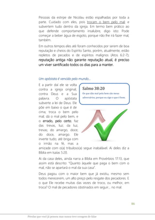 86
Pérolas que você já pensou mas nunca teve coragem de falar
Pessoas da estirpe de Nicolau estão espalhadas por toda a
parte. Cuidado com eles, pois trocam o bem pelo mal; e
subvertem tudo dentro da igreja. Em termo bem prático ao
que defende comportamento insalubre, digo isto: Pode
começar a beber água de esgoto, porque não lhe irá fazer mal,
também.
Em outros tempos eles até foram conhecidos por serem de boa
reputação e cheios do Espírito Santo, porém, atualmente, estão
repletos de pecados e de espíritos malignos (Atos 6:2-7);
reputação antiga não garante reputação atual, é preciso
um viver santificado todos os dias para a manter.
Um apóstata é vencido pelo mundo...
E a partir daí ele se volta
contra a igreja original,
contra Deus e a Sua
palavra. O apóstata
subverte a lei de Deus. Ele
põe em baixo o que é de
cima; troca o bem pelo
mal; dá o mal pelo bem, e
o errado, pelo certo; faz
das trevas, luz; da luz,
trevas; do amargo, doce;
do doce, amargo. Ele
inverte tudo; até briga com
o irmão na fé, mas a
amizade com o(a) tribuloso(a) segue inabalável. Ai deles diz a
Bíblia em Isaías 5:20.
Ai da casa deles, ainda narra a Bíblia em Provérbios 17:13, que
assim está descrito: “Quanto àquele que paga o bem com o
mal, não se apartará o mal da sua casa”.
Deus pagou com o maior bem que já existiu, mesmo sem
todos merecerem, um alto preço pelo resgate dos pecadores. E
o que Ele recebe muitas das vezes de troco, ou melhor, em
troca? O mal de pecadores obstinados em seguir... no mal.
Salmo 38:20
Os que dão mal pelo bem são meus
adversários, porque eu sigo o que é bom.
 