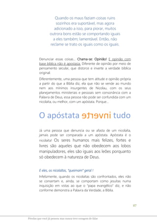 87
Pérolas que você já pensou mas nunca teve coragem de falar
Quando os maus faziam coisas ruins
sozinhos era suportável, mas agora
adicionado a isso, para piorar, muitos
outrora bons estão se comportando iguais
a eles também; lamentável. Então, não
reclame se trato os iguais como os iguais.
Denunciar essas coisas... Chama-se: Opinião! E opinião com
base bíblica não é apostasia. Diferente de opinião por meio de
pensamento secular, que distorce e inverte a verdade bíblica
original.
Diferentemente, uma pessoa que tem atitude e opinião própria
a partir do que a Bíblia diz, ela que não se vende ao mundo
nem aos mínimos insurgentes de Nicolau, com os seus
planejamentos ministeriais e pessoais sem consonância com a
Palavra de Deus, essa pessoa não pode ser confundida com um
nicolaíta, ou melhor, com um apóstata. Porque...
Já uma pessoa que denuncia ou se afasta de um nicolaíta,
jamais pode ser comparada a um apóstata. Apóstata é o
nicolaíta! Os seres humanos mais felizes, fortes e
livres são aqueles que não obedecem aos lobos
manipuladores, eles são iguais aos leões porquanto
só obedecem à natureza de Deus.
E eles, os nicolaítas, “queimam” geral !
Infelizmente, quando os nicolaítas são confrontados, eles não
se consertam e, ainda, se comportam como jesuítas numa
inquisição em vistas ao que o “papa evangélico” diz, e não
conforme demonstra a Palavra da Verdade, a Bíblia.
 