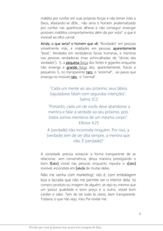 8
Pérolas que você já pensou mas nunca teve coragem de falar
maldito por confiar em suas próprias forças e não temer mais a
Deus, afastando-se dEle... não seria o homem anatematizado
por confiar nas aparências alheias e não conseguir enxergar
possíveis malditos comportamentos além do por vista?: o que é
invisível ao olho carnal.
Ainda, o que seria? o homem que vê: "Bondades" em pessoas
visivelmente más, e maldades em pessoas aparentemente
"boas". Verdades em verdadeiras farsas humanas, e mentiras
nas pessoas verdadeiras (mas achincalhadas de “donas das
verdades"). E, a pequena força dos fortes e gigantes enquanto
não enxerga a grande força dos, aparentemente, fracos e
pequenos. E, no transparente raro, o “anormal”... ao passo que
enxerga no invisível rato, o “normal”.
´´Cada um mente ao seu próximo; seus lábios
bajuladores falam com segundas intenções”.
Salmo 12:2
´´Portanto, cada um de vocês deve abandonar a
mentira e falar a verdade ao seu próximo, pois
todos somos membros de um mesmo corpo”.
Efésios 4:25
A [verdade] não incomoda ninguém. Por isso, a
[verdade] tem de ser dita sempre, a mentira que
não. É [verdade]?
A sociedade precisa restaurar a forma transparente de se
relacionar, sem conveniência, dessa maneira prestigiando o
bom f[ato] visível nas pessoas enquanto repudia o r[ato]
invisível, escondido em [ato]s de muitas delas.
Não me venha com marketing!, isto é, com embalagem
boa e lacrada que não me permite ver o interior dela. Só
compro produto ou imagem de alguém, se vejo eu mesmo que
um possui qualidade e bom preço e o outro, visível bom
caráter e valor. Tem de ser tudo às claras, bem transparente.
Todavia, o que não vejo, meu Pai revela-me.
 