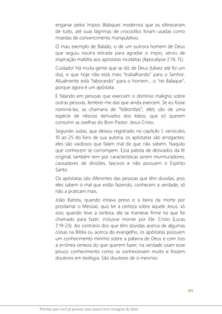 89
Pérolas que você já pensou mas nunca teve coragem de falar
enganar pelos ímpios Balaques modernos que os ofereceram
de tudo, até suas lágrimas de crocodilos foram usadas como
moedas de convencimento manipulativo.
O mau exemplo de Balaão, o de um outrora homem de Deus
que seguiu noutra estrada para agradar o ímpio, serviu de
inspiração maldita aos apóstatas nicolaítas (Apocalipse 2:14, 15).
Cuidado! Há muita gente que se diz de Deus (talvez até foi um
dia), e que hoje não está mais “trabalhando” para o Senhor.
Atualmente está “laborando” para o homem... o “rei Balaque”,
porque agora é um apóstata.
E falando em pessoas que exerciam o domínio maligno sobre
outras pessoas, lembrei-me das que ainda exercem. Se eu fosse
nominá-las, as chamaria de “lobonitas”, eles são de uma
espécie de néscios derivados dos lobos, que só querem
consumir as ovelhas do Bom Pastor, Jesus Cristo.
Segundo Judas, que deixou registrado no capítulo 1, versículos
10 ao 25 do livro de sua autoria, os apóstatas são arrogantes;
eles são vaidosos que falam mal do que não sabem. Naquilo
que conhecem se corrompem. Essa patota de desviados da fé
original, também tem por características serem murmuradores,
causadores de divisões, lascivos e não possuem o Espírito
Santo.
Os apóstatas são diferentes das pessoas que têm dúvidas, pois
eles sabem o mal que estão fazendo, conhecem a verdade, só
não a praticam mais.
João Batista, quando estava preso e a beira da morte por
proclamar o Messias, quis ter a certeza sobre aquele Jesus, só
isso; quando teve a certeza, ele se manteve firme no que foi
chamado para fazer, inclusive morrer por Ele: Cristo (Lucas
7:19-23). Ao contrário dos que têm dúvidas acerca de algumas
coisas na Bíblia ou acerca do evangelho, os apóstatas possuem
um conhecimento mínimo sobre a palavra de Deus e com isso
a errônea certeza do que querem fazer; na verdade usam esse
pouco conhecimento como se conhecessem muito e fossem
doutores em teologia. São doutores de si mesmos.
 