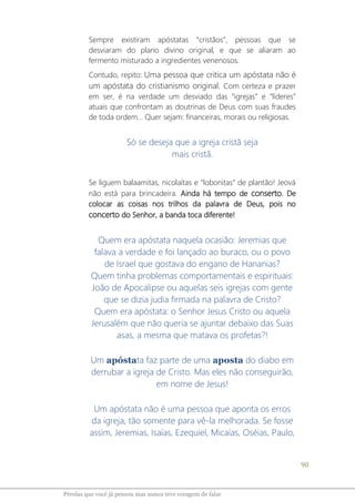 90
Pérolas que você já pensou mas nunca teve coragem de falar
Sempre existiram apóstatas “cristãos”, pessoas que se
desviaram do plano divino original, e que se aliaram ao
fermento misturado a ingredientes venenosos.
Contudo, repito: Uma pessoa que critica um apóstata não é
um apóstata do cristianismo original. Com certeza e prazer
em ser, é na verdade um desviado das “igrejas” e “líderes”
atuais que confrontam as doutrinas de Deus com suas fraudes
de toda ordem... Quer sejam: financeiras, morais ou religiosas.
Só se deseja que a igreja cristã seja
mais cristã.
Se liguem balaamitas, nicolaítas e “lobonitas” de plantão! Jeová
não está para brincadeira. Ainda há tempo de conserto. De
colocar as coisas nos trilhos da palavra de Deus, pois no
concerto do Senhor, a banda toca diferente!
Quem era apóstata naquela ocasião: Jeremias que
falava a verdade e foi lançado ao buraco, ou o povo
de Israel que gostava do engano de Hananias?
Quem tinha problemas comportamentais e espirituais:
João de Apocalipse ou aquelas seis igrejas com gente
que se dizia judia firmada na palavra de Cristo?
Quem era apóstata: o Senhor Jesus Cristo ou aquela
Jerusalém que não queria se ajuntar debaixo das Suas
asas, a mesma que matava os profetas?!
Um apóstata faz parte de uma aposta do diabo em
derrubar a igreja de Cristo. Mas eles não conseguirão,
em nome de Jesus!
Um apóstata não é uma pessoa que aponta os erros
da igreja, tão somente para vê-la melhorada. Se fosse
assim, Jeremias, Isaías, Ezequiel, Micaías, Oséias, Paulo,
 