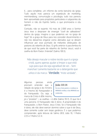 93
Pérolas que você já pensou mas nunca teve coragem de falar
E... para completar, um informe da conta bancária da igreja.
Tudo aquilo mais parecia um espetáculo de marketing,
merchandising, comunicação e psicologia; tudo isso pareceu
bem aproveitado para propósitos particulares e subjacentes do
homem e não do Espírito Santo, o que promoveria o céu
apenas.
Contudo, não se espante. Há mais de 2.000 anos o Senhor
Jesus teve o desprazer de enxergar “covil de salteadores”
dentro da igreja, imagina o que podemos ver na igreja de
hoje? Só a graça de Deus para nos conceder discernimento e
não nos deixarmos enganar como alienados que se deixam
influenciar por esse punhado de meliantes disfarçados de
pastores do rebanho de Deus. O grifo anterior é para lembra-lo
de que você faz parte do rebanho do Senhor Jesus!, você é
ovelha do Bom Pastor. Entende? (Salmo 100:3).
Não desejo macular o nobre tecido que é a igreja
cristã, quero apenas ajudar a limpar o que está
sujo para que ela seja agradável de ver... Sem
manchas! Lamento bastante se o detergente que
utilizo é da marca : Verdade; “triste verdade”.
Algumas pessoas ainda
precisam entender que a
relação da igreja e do ministro
é a mesma do franqueador e
do franqueado. Ou seja, a
marca de Cristo é dEle mesmo,
já o “produto” – as ovelhas – é dEle (Salmo 95:7). O que há é
uma parceria. O franqueado não é dono. A propriedade é do
franqueador, o Bom Pastor, Jesus Cristo. Se o franqueado não
é dono, ele não deve exercer domínio sobre o que é de Deus,
deve somente cuidar sem torpe ganância. É o que podemos
compreender, após leituras de Salmo 28:9, João 10, 1 Pedro
2:25 e 1 Pedro 5:2-4.
João 10:14
Eu sou o bom pastor, e conheço as
MINHAS ovelhas, e das MINHAS sou
conhecido.
 