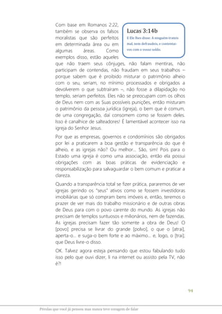 94
Pérolas que você já pensou mas nunca teve coragem de falar
Com base em Romanos 2:22,
também se observa os falsos
moralistas que são perfeitos
em determinada área ou em
algumas áreas. Como
exemplos disso, estão aqueles
que não traem seus cônjuges, não falam mentiras, não
participam de contendas, não fraudam em seus trabalhos –
porque sabem que é proibido misturar o patrimônio alheio
com o seu, seriam, no mínimo processados e obrigados a
devolverem o que subtraíram –, não fosse a dilapidação no
templo, seriam perfeitos. Eles não se preocupam com os olhos
de Deus nem com as Suas possíveis punições, então misturam
o patrimônio da pessoa jurídica (igreja), o bem que é comum,
de uma congregação, daí consomem como se fossem deles.
Isso é canalhice de salteadores! É lamentável acontecer isso na
igreja do Senhor Jesus.
Por que as empresas, governos e condomínios são obrigados
por lei a praticarem a boa gestão e transparência do que é
alheio, e as igrejas não? Ou melhor... São, sim! Pois para o
Estado uma igreja é como uma associação, então ela possui
obrigações com as boas práticas de evidenciação e
responsabilização para salvaguardar o bem comum e praticar a
clareza.
Quando a transparência total se fizer prática, pararemos de ver
igrejas gerindo os “seus” ativos como se fossem investidoras
imobiliárias que só compram bens imóveis e, então, teremos o
prazer de ver mais do trabalho missionário e de outras obras
de Deus para com o povo carente do mundo. As igrejas não
precisam de templos suntuosos e milionários, nem de fazendas.
As igrejas precisam fazer tão somente a obra de Deus! O
[povo] precisa se livrar do grande [polvo], o que o [atrai],
aperta-o... e suga-o bem forte e ao máximo... e, logo, o [trai];
que Deus livre-o disso.
OK. Talvez agora esteja pensando que estou fabulando tudo
isso pelo que ouvi dizer, li na internet ou assisto pela TV, não
é?!
Lucas 3:14b
E Ele lhes disse: A ninguém trateis
mal, nem defraudeis, e contentai-
vos com o vosso soldo.
 