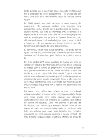 95
Pérolas que você já pensou mas nunca teve coragem de falar
Então perceba que o que trago aqui é baseado em fatos que
tive o desprazer de assistir pessoalmente – fui privilegiado por
Deus para aqui estar descrevendo casos de fraudes contra
igrejas :
Em 2008, quando era sócio de uma pequena empresa de
engenharia, não consegui realizar uma segunda obra
programada numa grande igreja presbiteriana de Brasília –
grande mesmo, cujo livro de membros tinha o formato e a
espessura deste livro aqui. A tal obra não aconteceu já que não
cedi ao assédio para dar propina ao Gerente Financeiro que,
além de profissional contratado da igreja para o setor contábil
e financeiro, não era apenas um simples membro, pois ele
também era participante do Coral daquela Igreja.
E, porventura, talvez você esteja pensando... “só podia ser na
igreja presbiteriana, na minha igreja batista ou pentecostal não
acontece isso”. À vista disso, para desfazer tal equívoco, vamos
lá:
Em 12 de abril de 2011, estive na cidade de Cuiabá-MT, onde fui
realizar um trabalho de Integração de Sistemas de um shopping
da cidade com o sistema do proprietário. Na ocasião, percebi
uma grande movimentação de crentes no hotel no qual me
instalei e, por isso, fiquei feliz. Pois pensei: “hoje à noite irei
assistir a um culto ou a seminário gospel”. Então perguntei ao
recepcionista sobre aquele movimento todo, e ele disse-me
que estava acontecendo uma Convenção das Assembleias de
Deus na cidade. Fiquei feliz com a notícia, mas soube que não
era no hotel.
Fui tomar o meu café e, bem próxima de mim, pois o hotel
estava muito cheio por causa desse congresso na cidade, havia
uma mesa grande com vários pastores que discutiam
acaloradamente sobre um Relatório de Auditoria que tratava
de desvio de recursos. Deus me perdoe o pecado da
bisbilhotice, mas mesmo que tivessem falado baixo, se eu
tivesse escutado um sussurro sobre auditoria, confesso, teria
feito um esforço para ouvir, pois também sou contador
especialista em controladoria, auditoria e perícia contábil. O
meu trabalho naquela cidade objetivava atender as áreas de
 
