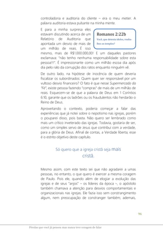 96
Pérolas que você já pensou mas nunca teve coragem de falar
controladoria e auditoria do cliente – era o meu metier. A
palavra auditoria estava pulsante na minha mente.
E para a minha surpresa eles
estavam discutindo acerca de um
Relatório de Auditoria que
apontada um desvio de mais de
um milhão de reais. É isso
mesmo, mais de R$1.000.000,00! E um daqueles pastores
exclamava: “não tenho nenhuma responsabilidade sobre esta
pessoa!!!”. É impressionante como um milhão escoa dia após
dia pelo ralo da corrupção dos ratos enquanto ninguém vê.
De outro lado, na hipótese de inocência de quem deveria
fiscalizar os subordinados: Quem quer ser responsável por um
vultoso desvio financeiro? O fato é que nesse Supermercado da
“Fé”, existe pessoa fazendo “compras” de mais de um milhão de
reais. Esquecem-se de que a palavra de Deus em 1 Coríntios
6:10, garante que os ladrões ou os fraudulentos não herdarão o
Reino de Deus.
Aproveitando o contexto, poderia começar a falar das
experiências que já notei sobre o nepotismo nas igrejas, porém
o pouparei disso, pois basta. Não quero ser lembrado como
mais um crítico inveterado das igrejas. Todavia, gostaria de ser,
como um simples servo de Jesus que contribui com a verdade,
para a glória de Deus. Afinal de contas, a Verdade liberta; esse
é o estrito objetivo deste capítulo.
Só quero que a igreja cristã seja mais
cristã.
Mesmo assim, com este texto sei que não agradarei a umas
pessoas, no entanto, o que quero é exercer a mesma coragem
de Paulo. Pois ele, quando além de elogiar a evolução das
igrejas e de seus “anjos” – os líderes da época –, o apóstolo
também chamava a atenção para desvios comportamentais e
organizacionais nas igrejas. Ele fazia isso sem constrangimento
algum, nem preocupação de constranger também; ademais,
Romanos 2:22b
Você, que detesta ídolos, rouba-
lhes os templos?
 
