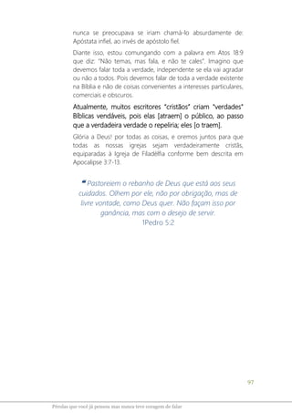 97
Pérolas que você já pensou mas nunca teve coragem de falar
nunca se preocupava se iriam chamá-lo absurdamente de:
Apóstata infiel, ao invés de apóstolo fiel.
Diante isso, estou comungando com a palavra em Atos 18:9
que diz: “Não temas, mas fala, e não te cales”. Imagino que
devemos falar toda a verdade, independente se ela vai agradar
ou não a todos. Pois devemos falar de toda a verdade existente
na Bíblia e não de coisas convenientes a interesses particulares,
comerciais e obscuros.
Atualmente, muitos escritores “cristãos” criam "verdades"
Bíblicas vendáveis, pois elas [atraem] o público, ao passo
que a verdadeira verdade o repeliria; eles [o traem].
Glória a Deus! por todas as coisas, e oremos juntos para que
todas as nossas igrejas sejam verdadeiramente cristãs,
equiparadas à Igreja de Filadélfia conforme bem descrita em
Apocalipse 3:7-13.
❝ Pastoreiem o rebanho de Deus que está aos seus
cuidados. Olhem por ele, não por obrigação, mas de
livre vontade, como Deus quer. Não façam isso por
ganância, mas com o desejo de servir.
1Pedro 5:2
 