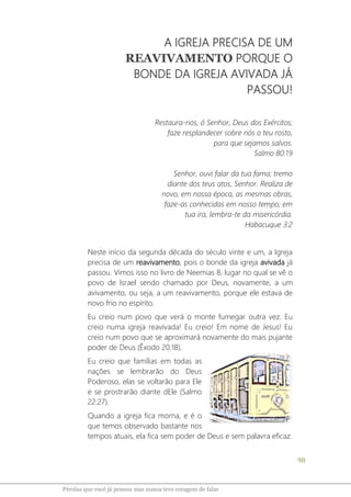 98
Pérolas que você já pensou mas nunca teve coragem de falar
A IGREJA PRECISA DE UM
REAVIVAMENTO PORQUE O
BONDE DA IGREJA AVIVADA JÁ
PASSOU!
Restaura-nos, ó Senhor, Deus dos Exércitos;
faze resplandecer sobre nós o teu rosto,
para que sejamos salvos.
Salmo 80:19
Senhor, ouvi falar da tua fama; tremo
diante dos teus atos, Senhor. Realiza de
novo, em nossa época, as mesmas obras,
faze-as conhecidas em nosso tempo; em
tua ira, lembra-te da misericórdia.
Habacuque 3:2
Neste início da segunda década do século vinte e um, a Igreja
precisa de um reavivamento, pois o bonde da igreja avivada já
passou. Vimos isso no livro de Neemias 8, lugar no qual se vê o
povo de Israel sendo chamado por Deus, novamente, a um
avivamento, ou seja, a um reavivamento, porque ele estava de
novo frio no espírito.
Eu creio num povo que verá o monte fumegar outra vez. Eu
creio numa igreja reavivada! Eu creio! Em nome de Jesus! Eu
creio num povo que se aproximará novamente do mais pujante
poder de Deus (Êxodo 20:18).
Eu creio que famílias em todas as
nações se lembrarão do Deus
Poderoso, elas se voltarão para Ele
e se prostrarão diante dEle (Salmo
22:27).
Quando a igreja fica morna, e é o
que temos observado bastante nos
tempos atuais, ela fica sem poder de Deus e sem palavra eficaz.
 
