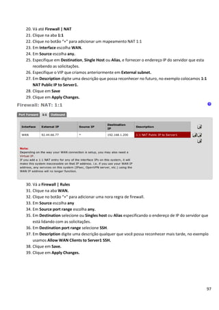 20. Vá até Firewall | NAT
21. Clique na aba 1:1
22. Clique no botão “+” para adicionar um mapeamento NAT 1:1
23. Em Interface escolha WAN.
24. Em Source escolha any.
25. Especifique em Destination, Single Host ou Alias, e fornecer o endereço IP do servidor que esta
    recebendo as solicitações.
26. Especifique o VIP que criamos anteriormente em External subnet.
27. Em Description digite uma descrição que possa reconhecer no futuro, no exemplo colocamos 1:1
    NAT Public IP to Server1.
28. Clique em Save
29. Clique em Apply Changes.




30. Vá a Firewall | Rules
31. Clique na aba WAN.
32. Clique no botão “+” para adicionar uma nora regra de firewall.
33. Em Source escolha any
34. Em Source port range escolha any.
35. Em Destination selecione ou Singles host ou Alias especificando o endereço de IP do servidor que
    está lidando com as solicitações.
36. Em Destination port range selecione SSH.
37. Em Description digite uma descrição qualquer que você possa reconhecer mais tarde, no exemplo
    usamos Allow WAN Clients to Server1 SSH.
38. Clique em Save.
39. Clique em Apply Changes.




                                                                                                      97
 