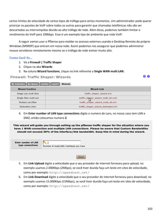 certos limites de velocidade de certos tipos de tráfego para certos momentos. Um administrador pode querer
priorizar os pacotes de VoIP sobre todos os outros para garantir que chamadas telefônicas não vão ser
descartadas ou interrompidas devido ao alto tráfego de rede. Além disso, podemos também limitar o
rendimento do VoIP para 100kbps. Esse é um exemplo tipo de ambiente que roda VoIP.

       A seguir vamos usar o PfSense para moldar os acessos externos usando o Desktop Remoto do próprio
Windows (MSRDP) que entram em nossa rede. Assim podemos nos assegurar que podemos administrar
nossos servidores remotamente mesmo se o tráfego de rede estiver muito alto.

Como fazê-lo...
      1. Vá a Firewall | Traffic Shaper
      2. Clique na aba Wizards
      3. Na coluna Wizard functions, clique no link referente a Single WAN multi LAN.




      4. Em Enter number of LAN type connections digite o numero de Lans, no nosso caso tem LAN e
         DMZ, então colocamos numero 2.




      5. Em Link Upload digite a velocidade que o seu provedor de internet forneceu para upload, no
         exemplo usamos 2.000Kbps (2Mbps), se você tiver duvida faça um teste em sites de velocidade,
         como por exemplo: http://speedtest.net/
      6. Em Link Download digite a velocidade que o seu provedor de internet forneceu para download, no
         exemplo usamos 15.000Kbps (15Mbps), se você tiver duvida faça um teste em sites de velocidade,
         como por exemplo: http://speedtest.net/




                                                                                                       103
 