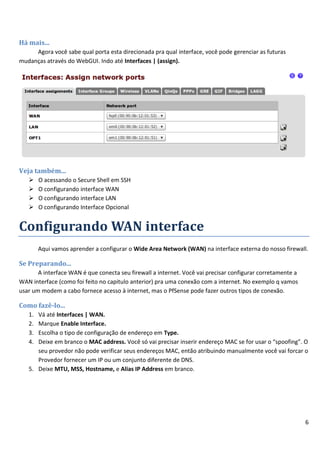 Há mais...
     Agora você sabe qual porta esta direcionada pra qual interface, você pode gerenciar as futuras
mudanças através do WebGUI. Indo até Interfaces | (assign).




Veja também...
       O acessando o Secure Shell em SSH
       O configurando interface WAN
       O configurando interface LAN
       O configurando Interface Opcional


Configurando WAN interface
        Aqui vamos aprender a configurar o Wide Area Network (WAN) na interface externa do nosso firewall.

Se Preparando...
       A interface WAN é que conecta seu firewall a internet. Você vai precisar configurar corretamente a
WAN interface (como foi feito no capitulo anterior) pra uma conexão com a internet. No exemplo q vamos
usar um modem a cabo fornece acesso à internet, mas o PfSense pode fazer outros tipos de conexão.

Como fazê-lo...
   1. Vá até Interfaces | WAN.
   2. Marque Enable Interface.
   3. Escolha o tipo de configuração de endereço em Type.
   4. Deixe em branco o MAC address. Você só vai precisar inserir endereço MAC se for usar o “spoofing”. O
      seu provedor não pode verificar seus endereços MAC, então atribuindo manualmente você vai forcar o
      Provedor fornecer um IP ou um conjunto diferente de DNS.
   5. Deixe MTU, MSS, Hostname, e Alias IP Address em branco.




                                                                                                            6
 