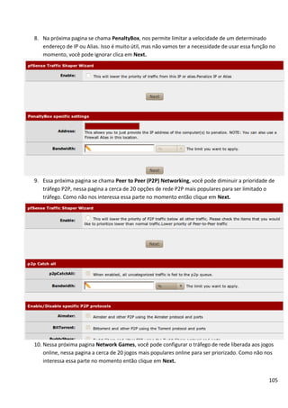 8. Na próxima pagina se chama PenaltyBox, nos permite limitar a velocidade de um determinado
   endereço de IP ou Alias. Isso é muito útil, mas não vamos ter a necessidade de usar essa função no
   momento, você pode ignorar clica em Next.




9. Essa próxima pagina se chama Peer to Peer (P2P) Networking, você pode diminuir a prioridade de
   tráfego P2P, nessa pagina a cerca de 20 opções de rede P2P mais populares para ser limitado o
   tráfego. Como não nos interessa essa parte no momento então clique em Next.




10. Nessa próxima pagina Network Games, você pode configurar o tráfego de rede liberada aos jogos
    online, nessa pagina a cerca de 20 jogos mais populares online para ser priorizado. Como não nos
    interessa essa parte no momento então clique em Next.


                                                                                                  105
 