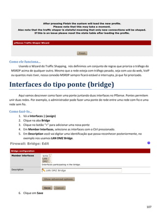 Como ele funciona...
      Usando o Wizard do Traffic Shapping, nós definimos um conjunto de regras que prioriza o tráfego do
 MSRDP acima de qualquer outro. Mesmo que a rede esteja com tráfego pesado, seja com uso da web, VoIP
 ou quantos mais tiver, nossa conexão MSRDP sempre ficará estável e interrupta, já que foi priorizado.


Interfaces do tipo ponte (bridge)
       Aqui vamos descrever como fazer uma ponte juntando duas interfaces no PfSense. Pontes permitem
unir duas redes. Por exemplo, o administrador pode fazer uma ponte de rede entre uma rede com fio e uma
rede sem fio.

Como fazê-lo...
      1.   Vá a Interfaces | (assign)
      2.   Clique na aba Bridge
      3.   Clique no botão “+” para adicionar uma nova ponte
      4.   Em Member Interfaces, selecione as interfaces com o Ctrl pressionado.
      5.   Em Description você vai digitar uma identificação que possa reconhecer posteriormente, no
           exemplo nos usamos LAN DMZ Bridge.




      6. Clique em Save



                                                                                                       107
 